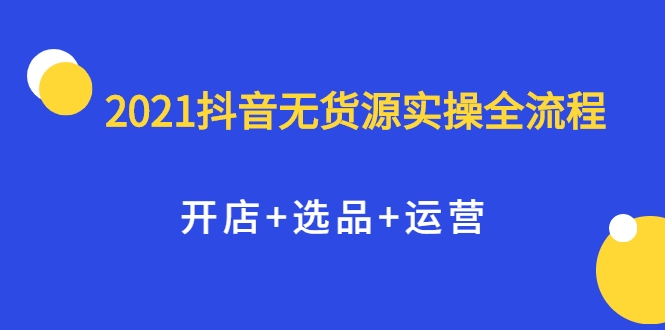 2021抖音无货源实操全流程,开店+选品+运营,全职兼职都可操作-阿俊淘金