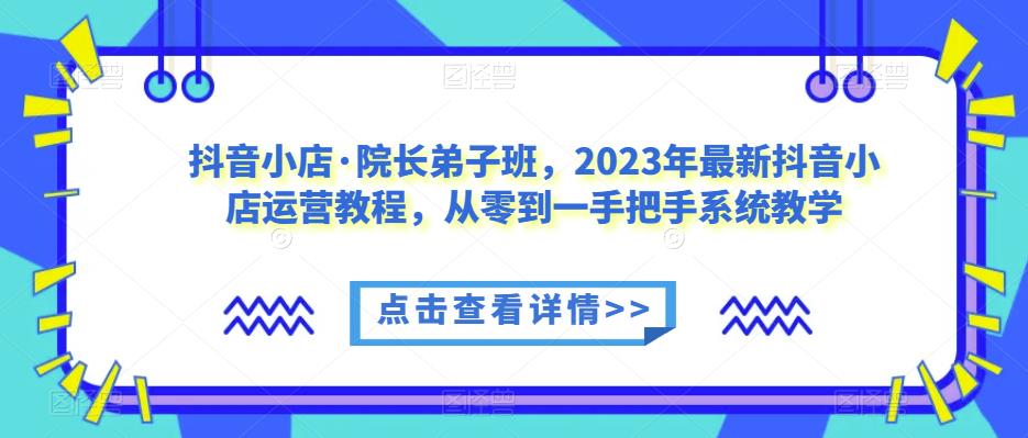 抖音小店·院长弟子班,2023年最新抖音小店运营教程,从零到一手把手系统教学-第一资源库