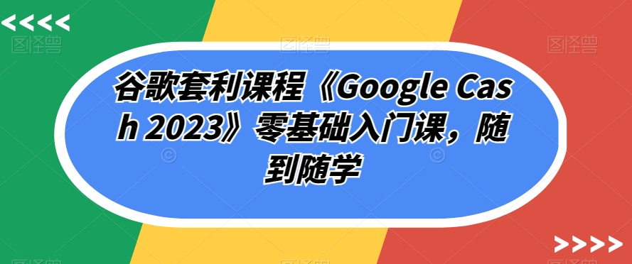 谷歌套利课程《Google Cash 2023》零基础入门课，随到随学-阿俊淘金