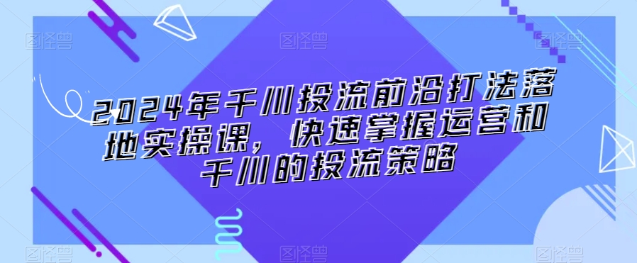 2024年千川投流前沿打法落地实操课,快速掌握运营和千川的投流策略-阿俊淘金