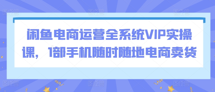 闲鱼电商运营全系统VIP实操课,1部手机随时随地电商卖货-第一资源库