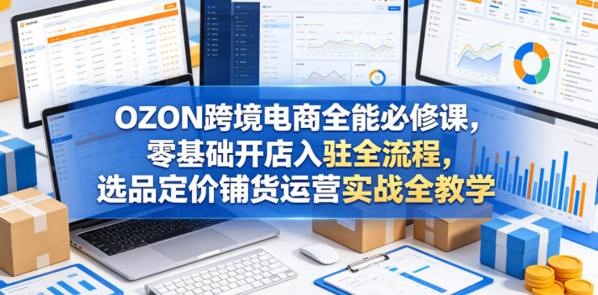 OZON跨境电商全能必修课，零基础开店入驻全流程，选品定价铺货运营实战全教学（更新0605）-阿俊淘金