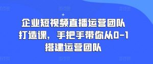 企业短视频直播运营团队打造课，手把手带你从0-1搭建运营团队-第一资源库